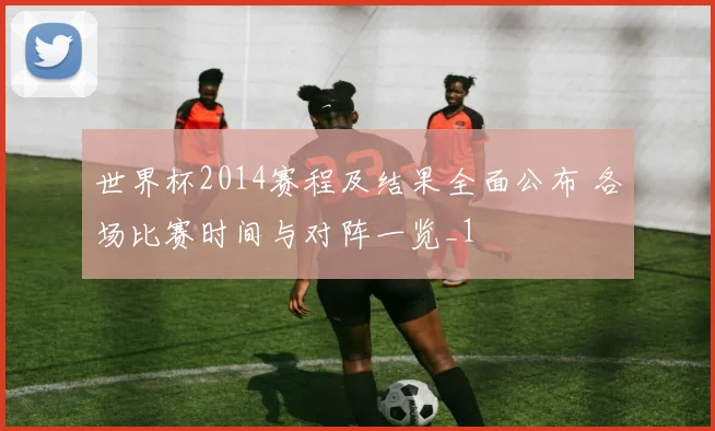 世界杯2014赛程及结果全面公布 各场比赛时间与对阵一览_1
