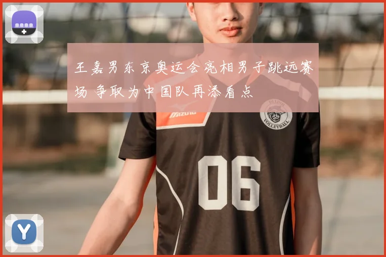 王嘉男东京奥运会亮相男子跳远赛场 争取为中国队再添看点