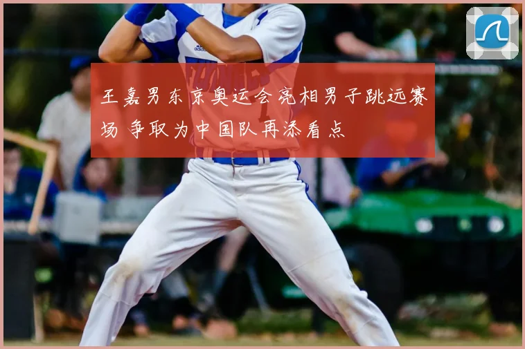 王嘉男东京奥运会亮相男子跳远赛场 争取为中国队再添看点
