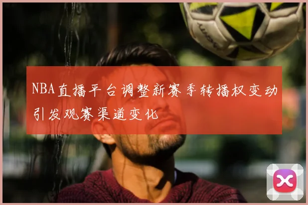 NBA直播平台调整新赛季转播权变动引发观赛渠道变化