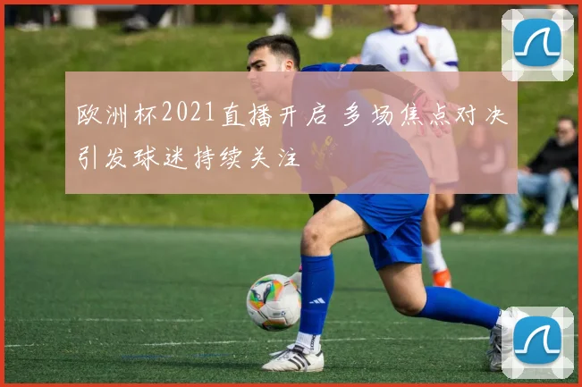 欧洲杯2021直播开启 多场焦点对决引发球迷持续关注