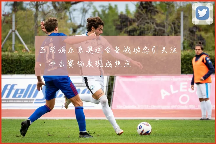 王明娟东京奥运会备战动态引关注,冲击赛场表现成焦点