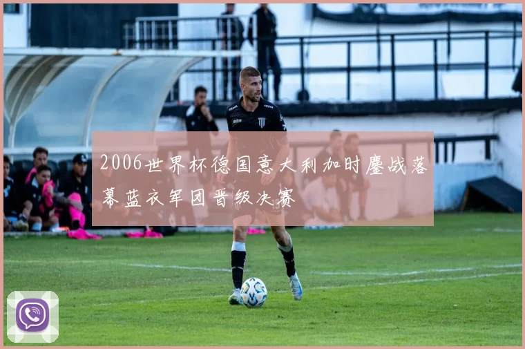 2006世界杯德国意大利加时鏖战落幕蓝衣军团晋级决赛
