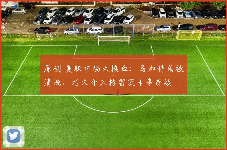 原创 曼联中场大换血：乌加特或被清洗，尤文介入格雷茨卡争夺战