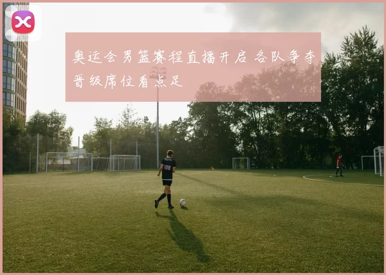 奥运会男篮赛程直播开启 各队争夺晋级席位看点足