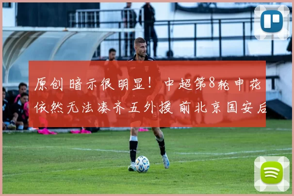 原创 暗示很明显！中超第8轮申花依然无法凑齐五外援 前北京国安后腰继续伤停