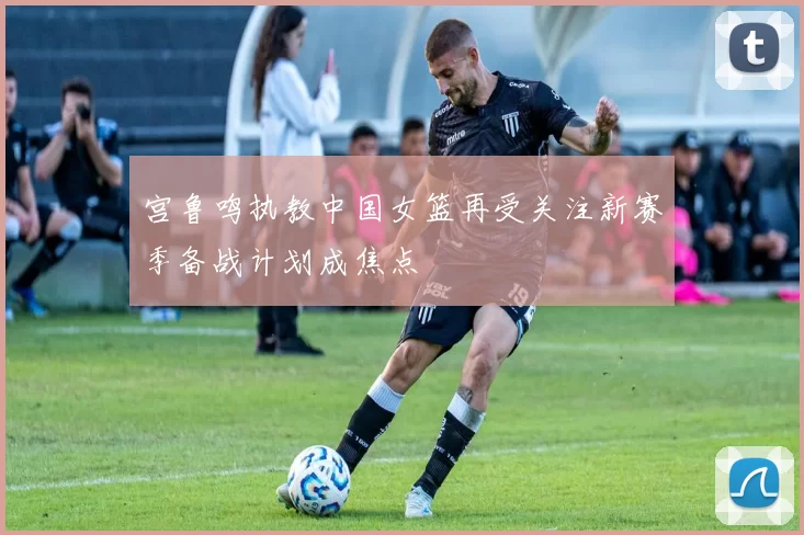 宫鲁鸣执教中国女篮再受关注新赛季备战计划成焦点