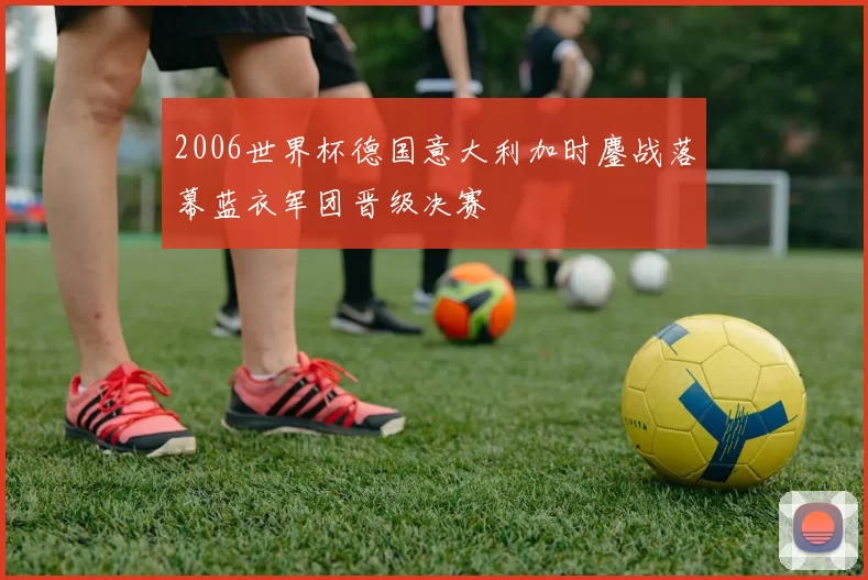 2006世界杯德国意大利加时鏖战落幕蓝衣军团晋级决赛