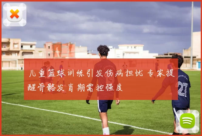 儿童篮球训练引发伤病担忧 专家提醒骨骼发育期需控强度