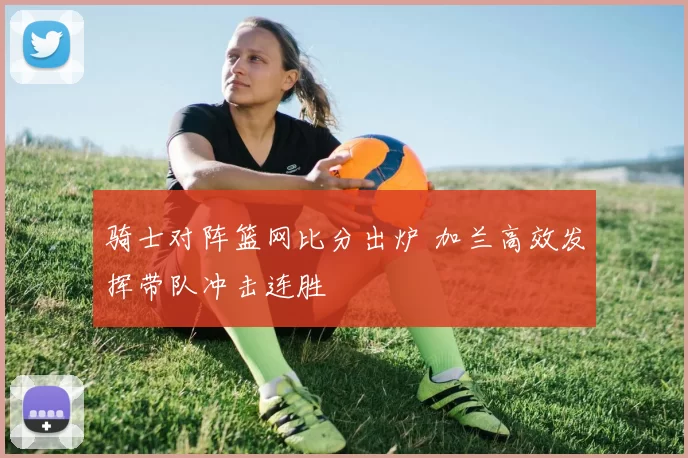 骑士对阵篮网比分出炉 加兰高效发挥带队冲击连胜