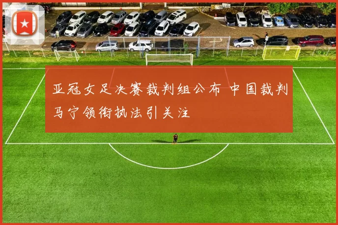 亚冠女足决赛裁判组公布 中国裁判马宁领衔执法引关注