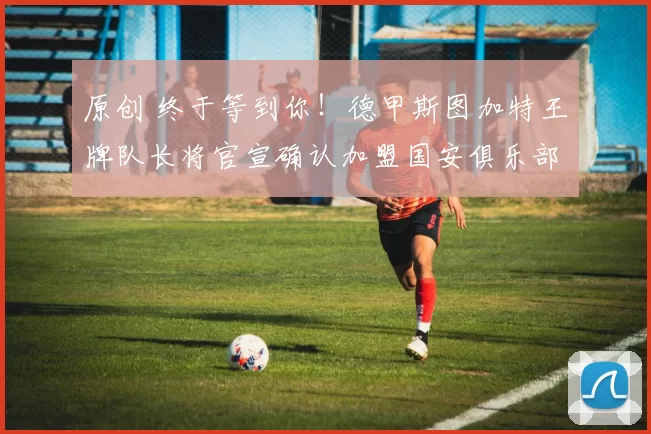 原创 终于等到你！德甲斯图加特王牌队长将官宣确认加盟国安俱乐部踢前腰，值得期待