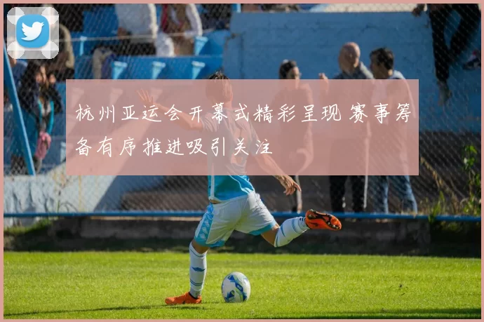 杭州亚运会开幕式精彩呈现 赛事筹备有序推进吸引关注