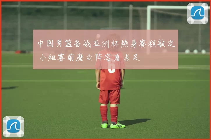 中国男篮备战亚洲杯热身赛程敲定 小组赛前磨合阵容看点足