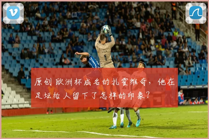 原创 欧洲杯成名的扎霍维奇，他在足坛给人留下了怎样的印象？