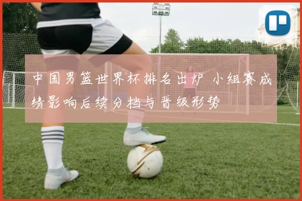 中国男篮世界杯排名出炉 小组赛成绩影响后续分档与晋级形势