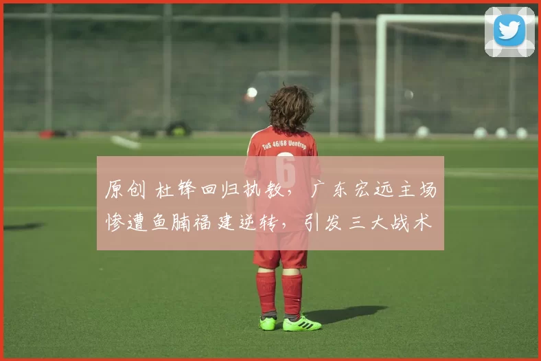 原创 杜锋回归执教，广东宏远主场惨遭鱼腩福建逆转，引发三大战术失误质疑