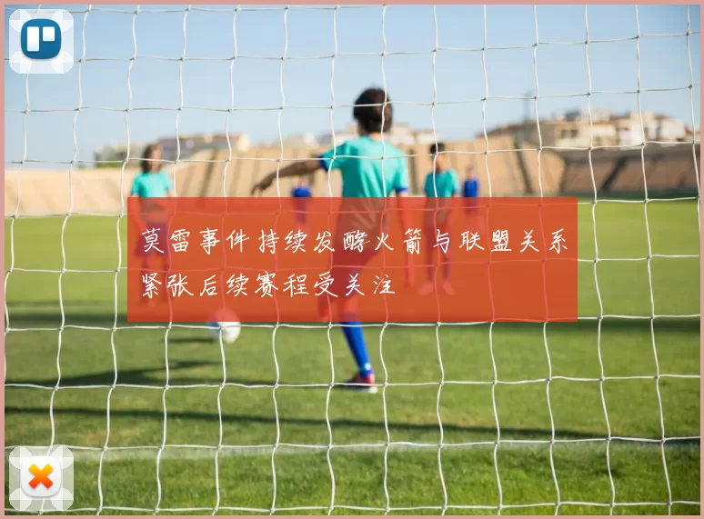 莫雷事件持续发酵火箭与联盟关系紧张后续赛程受关注