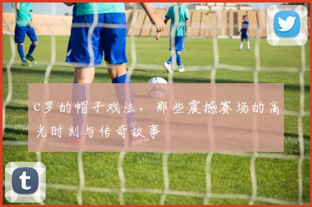 c罗的帽子戏法，那些震撼赛场的高光时刻与传奇故事