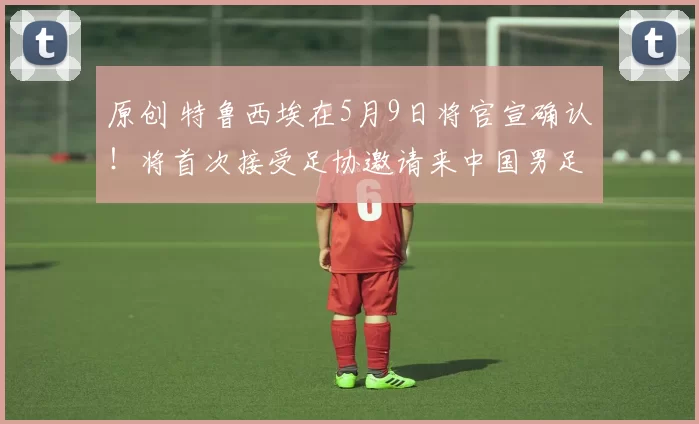 原创 特鲁西埃在5月9日将官宣确认！将首次接受足协邀请来中国男足执教，值得期待