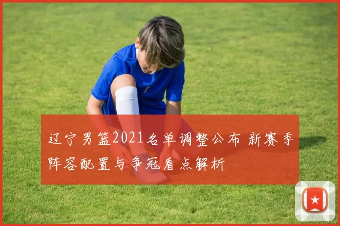 辽宁男篮2021名单调整公布 新赛季阵容配置与争冠看点解析