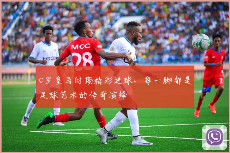 c罗皇马时期精彩进球，每一脚都是足球艺术的传奇演绎