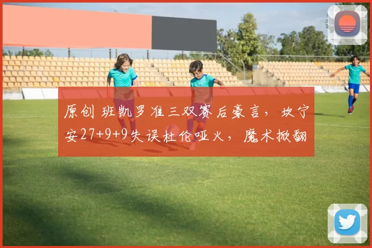 原创 班凯罗准三双赛后豪言，坎宁安27+9+9失误杜伦哑火，魔术掀翻活塞