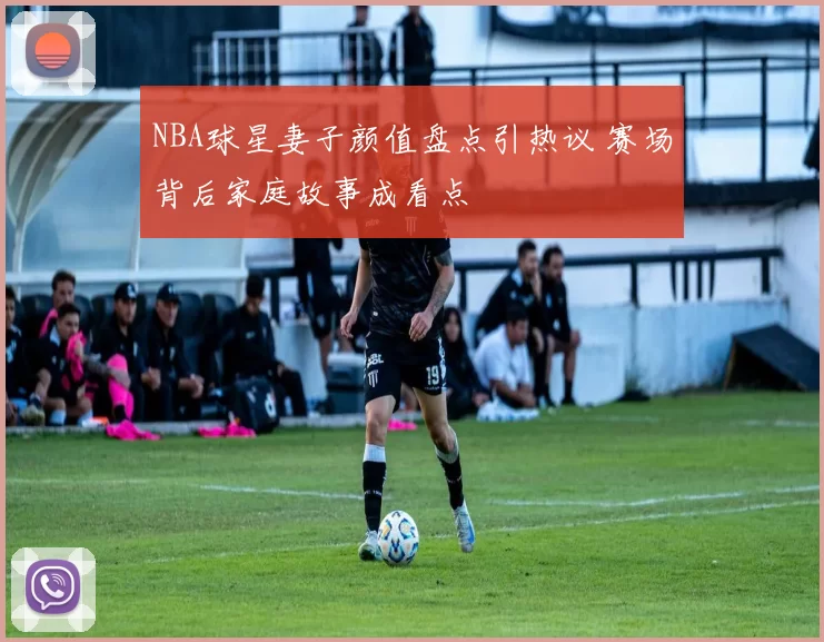 NBA球星妻子颜值盘点引热议 赛场背后家庭故事成看点