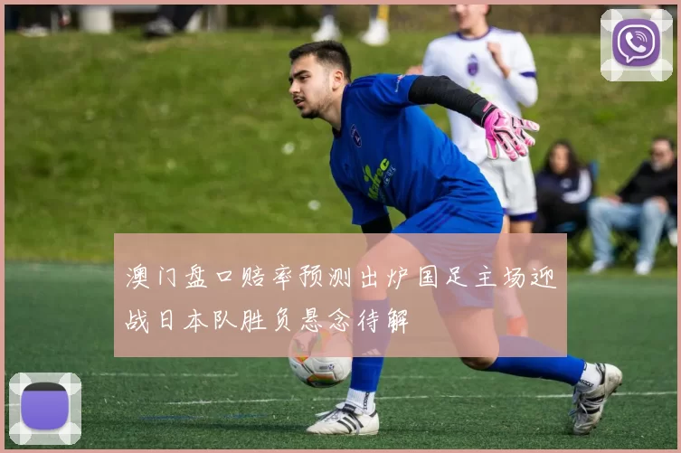 澳门盘口赔率预测出炉国足主场迎战日本队胜负悬念待解