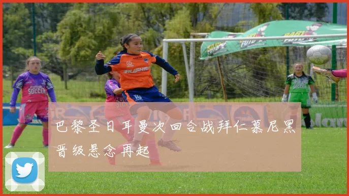 巴黎圣日耳曼次回合战拜仁慕尼黑晋级悬念再起