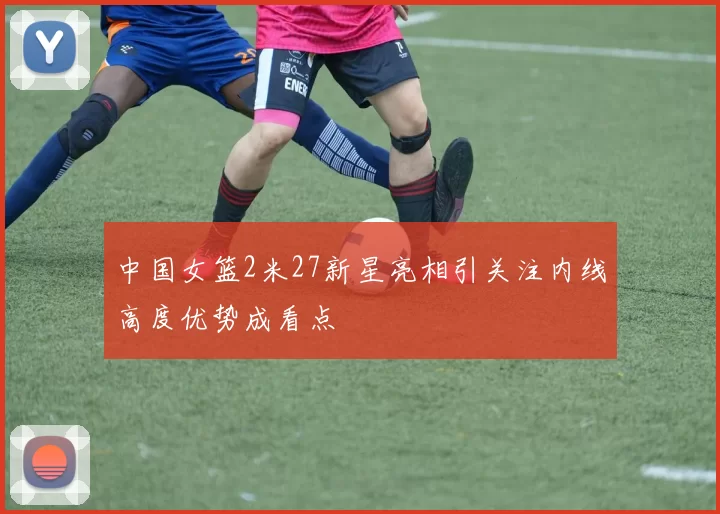 中国女篮2米27新星亮相引关注内线高度优势成看点
