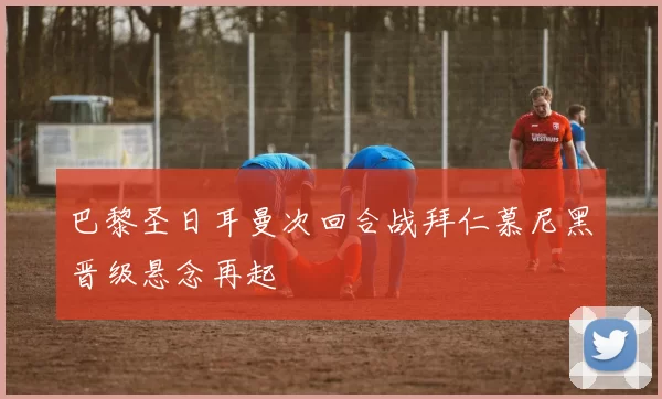 巴黎圣日耳曼次回合战拜仁慕尼黑晋级悬念再起