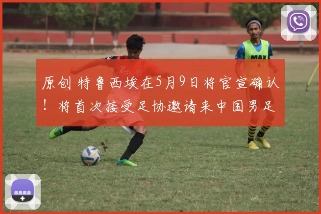 原创 特鲁西埃在5月9日将官宣确认！将首次接受足协邀请来中国男足执教，值得期待
