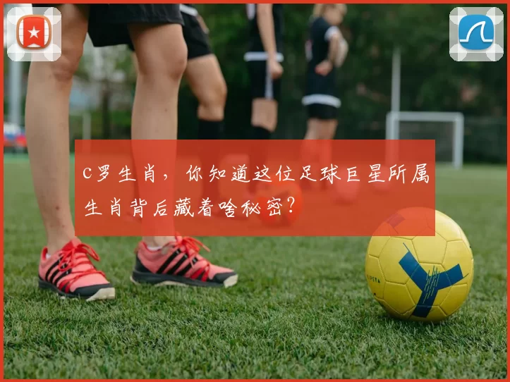 c罗生肖，你知道这位足球巨星所属生肖背后藏着啥秘密？